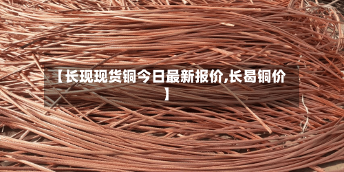 【长现现货铜今日最新报价,长曷铜价】